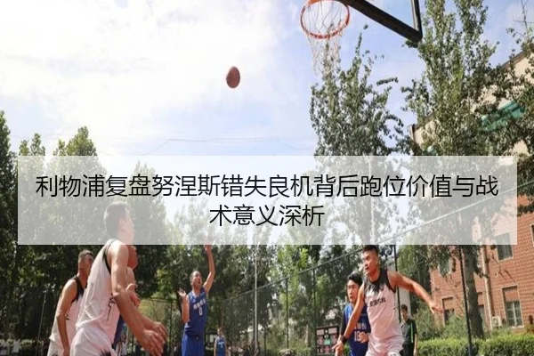 利物浦复盘努涅斯错失良机背后跑位价值与战术意义深析