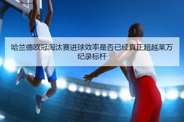 哈兰德欧冠淘汰赛进球效率是否已经真正超越莱万纪录标杆