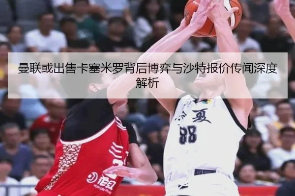 曼联或出售卡塞米罗背后博弈与沙特报价传闻深度解析