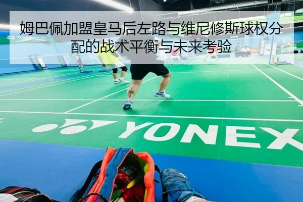姆巴佩加盟皇马后左路与维尼修斯球权分配的战术平衡与未来考验 | leyu