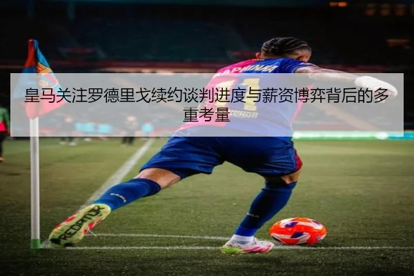 皇马关注罗德里戈续约谈判进度与薪资博弈背后的多重考量 | leyu